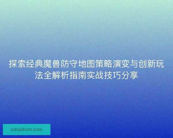 探索经典魔兽防守地图策略演变与创新玩法全解析指南实战技巧分享