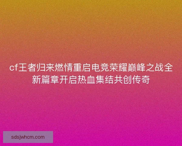 cf王者归来燃情重启电竞荣耀巅峰之战全新篇章开启热血集结共创传奇