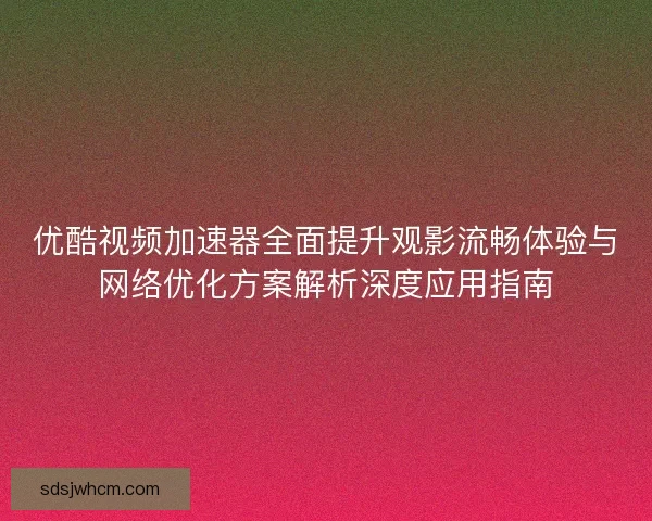 优酷视频加速器全面提升观影流畅体验与网络优化方案解析深度应用指南