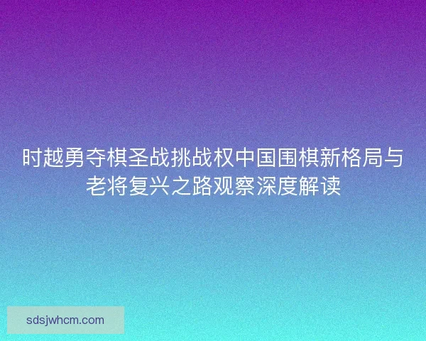 时越勇夺棋圣战挑战权中国围棋新格局与老将复兴之路观察深度解读