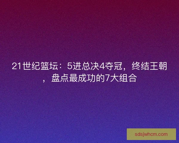 21世纪篮坛：5进总决4夺冠，终结王朝，盘点最成功的7大组合
