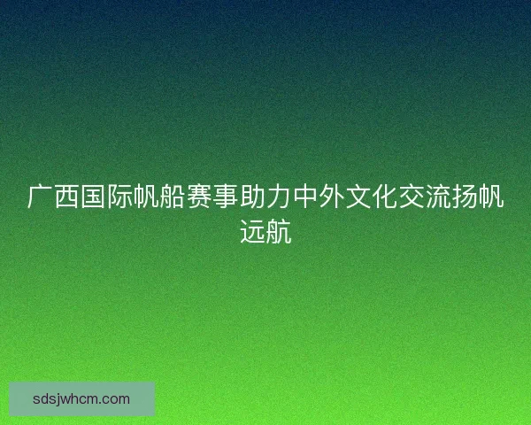 广西国际帆船赛事助力中外文化交流扬帆远航