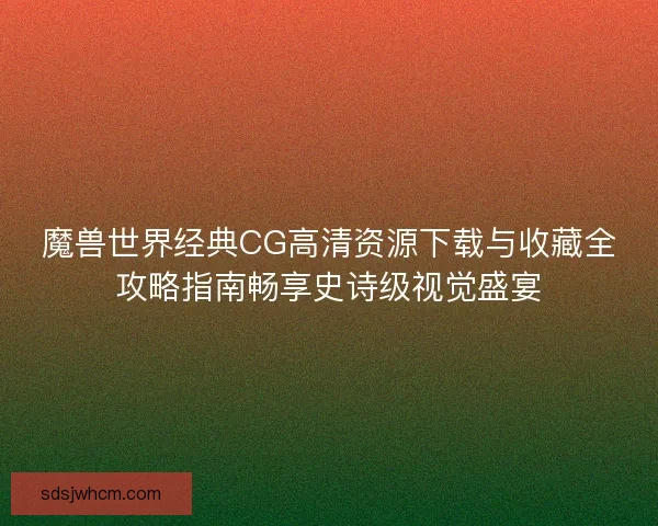 魔兽世界经典CG高清资源下载与收藏全攻略指南畅享史诗级视觉盛宴